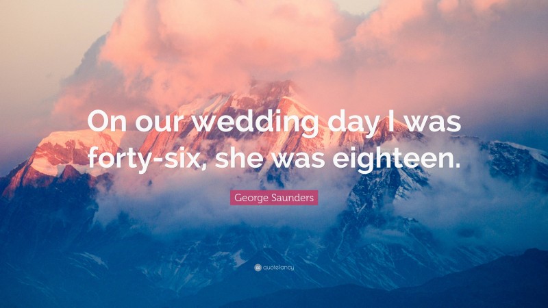 George Saunders Quote: “On our wedding day I was forty-six, she was eighteen.”