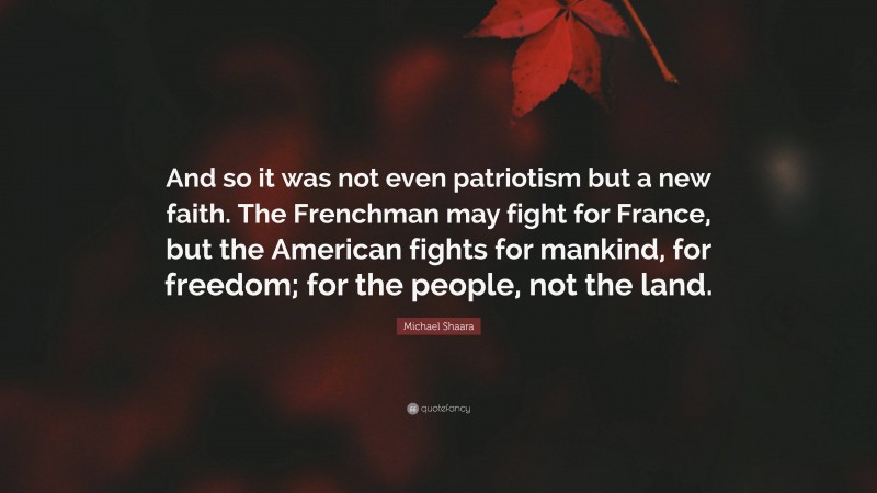 Michael Shaara Quote: “And so it was not even patriotism but a new faith. The Frenchman may fight for France, but the American fights for mankind, for freedom; for the people, not the land.”