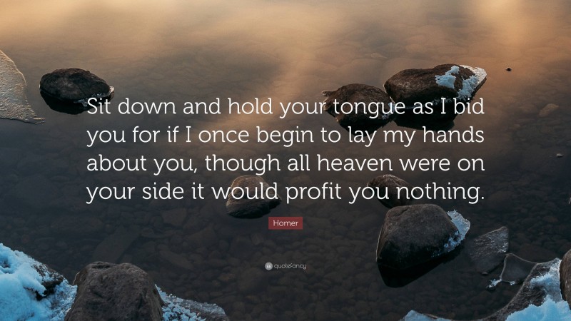 Homer Quote: “Sit down and hold your tongue as I bid you for if I once begin to lay my hands about you, though all heaven were on your side it would profit you nothing.”