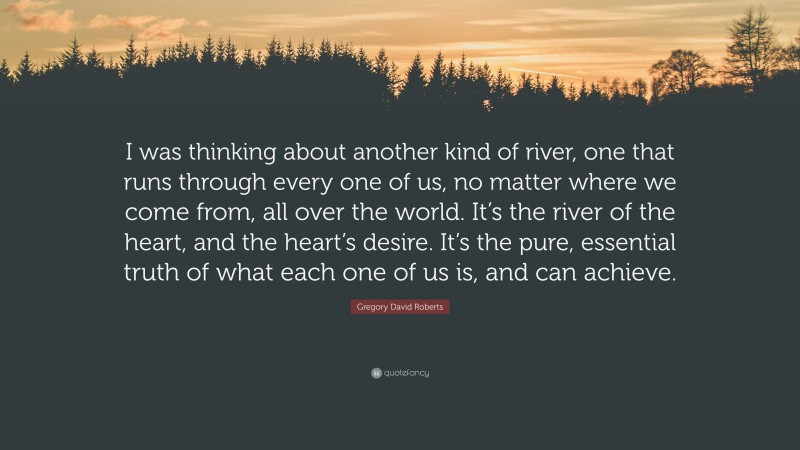 Gregory David Roberts Quote: “I was thinking about another kind of river, one that runs through every one of us, no matter where we come from, all over the world. It’s the river of the heart, and the heart’s desire. It’s the pure, essential truth of what each one of us is, and can achieve.”