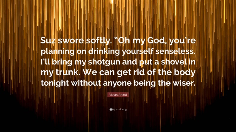 Vivian Arend Quote: “Suz swore softly. “Oh my God, you’re planning on drinking yourself senseless. I’ll bring my shotgun and put a shovel in my trunk. We can get rid of the body tonight without anyone being the wiser.”