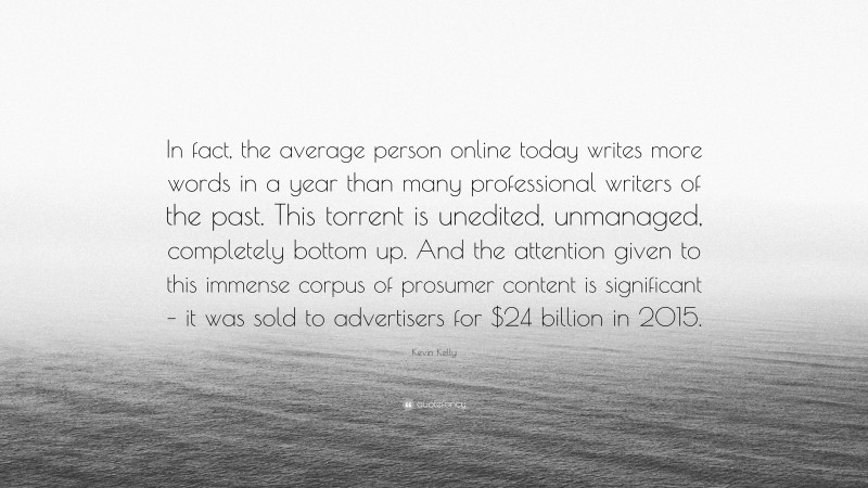 Kevin Kelly Quote: “In fact, the average person online today writes more words in a year than many professional writers of the past. This torrent is unedited, unmanaged, completely bottom up. And the attention given to this immense corpus of prosumer content is significant – it was sold to advertisers for $24 billion in 2015.”