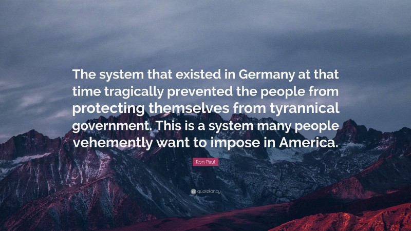 Ron Paul Quote: “The system that existed in Germany at that time tragically prevented the people from protecting themselves from tyrannical government. This is a system many people vehemently want to impose in America.”