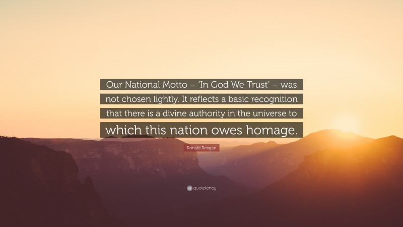 Ronald Reagan Quote: “Our National Motto – ‘In God We Trust’ – was not chosen lightly. It reflects a basic recognition that there is a divine authority in the universe to which this nation owes homage.”