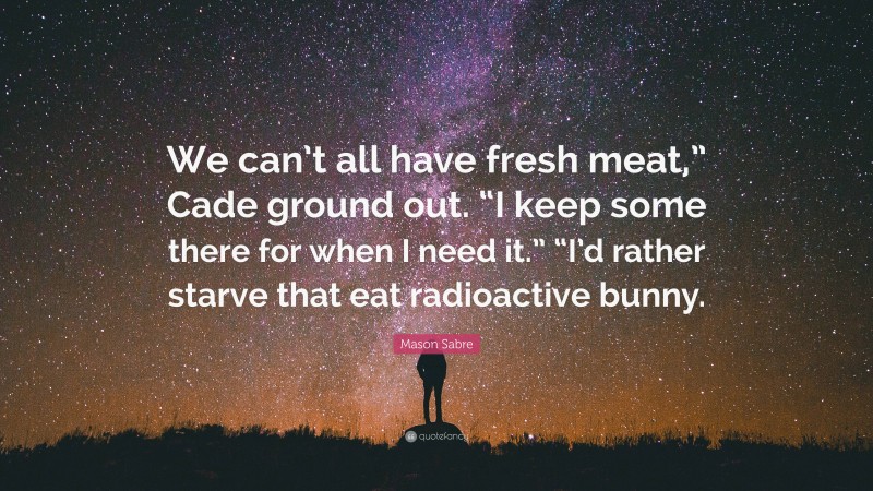 Mason Sabre Quote: “We can’t all have fresh meat,” Cade ground out. “I keep some there for when I need it.” “I’d rather starve that eat radioactive bunny.”