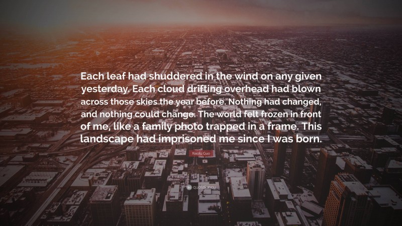 Xiaolu Guo Quote: “Each leaf had shuddered in the wind on any given yesterday. Each cloud drifting overhead had blown across those skies the year before. Nothing had changed, and nothing could change. The world felt frozen in front of me, like a family photo trapped in a frame. This landscape had imprisoned me since I was born.”