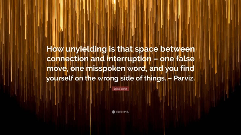 Dalia Sofer Quote: “How unyielding is that space between connection and interruption – one false move, one misspoken word, and you find yourself on the wrong side of things. – Parviz.”