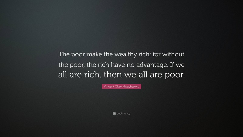 Vincent Okay Nwachukwu Quote: “The poor make the wealthy rich; for without the poor, the rich have no advantage. If we all are rich, then we all are poor.”