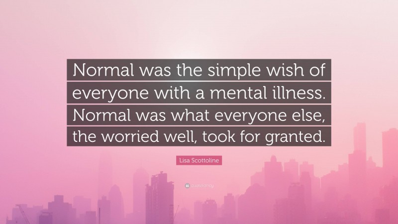 Lisa Scottoline Quote: “Normal was the simple wish of everyone with a mental illness. Normal was what everyone else, the worried well, took for granted.”