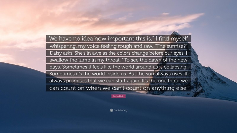 Karina Halle Quote: “We have no idea how important this is,” I find myself whispering, my voice feeling rough and raw. “The sunrise?” Daisy asks. She’s in awe as the colors change before our eyes. I swallow the lump in my throat. “To see the dawn of the new days. Sometimes it feels like the world around us is collapsing. Sometimes it’s the world inside us. But the sun always rises. It always promises that we can start again. It’s the one thing we can count on when we can’t count on anything else.”