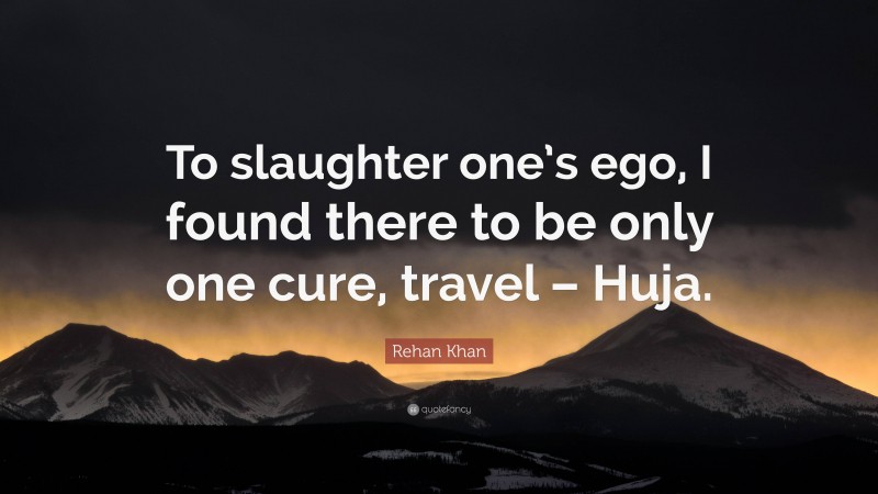 Rehan Khan Quote: “To slaughter one’s ego, I found there to be only one cure, travel – Huja.”