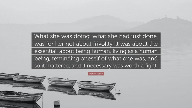 Mohsin Hamid Quote: “What she was doing, what she had just done, was for her not about frivolity, it was about the essential, about being human, living as a human being, reminding oneself of what one was, and so it mattered, and if necessary was worth a fight.”