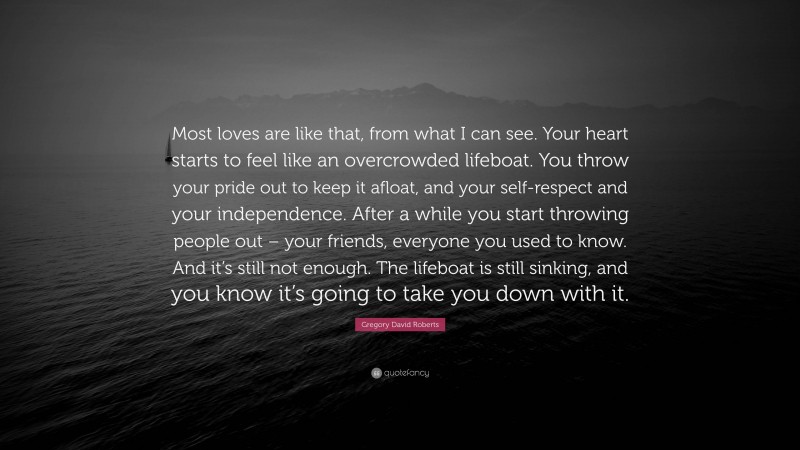 Gregory David Roberts Quote: “Most loves are like that, from what I can see. Your heart starts to feel like an overcrowded lifeboat. You throw your pride out to keep it afloat, and your self-respect and your independence. After a while you start throwing people out – your friends, everyone you used to know. And it’s still not enough. The lifeboat is still sinking, and you know it’s going to take you down with it.”