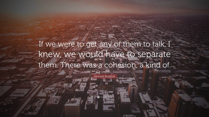 Vincent Bugliosi Quote: “If we were to get any of them to talk, I knew, we would have to separate them. There was a cohesion, a kind of.”