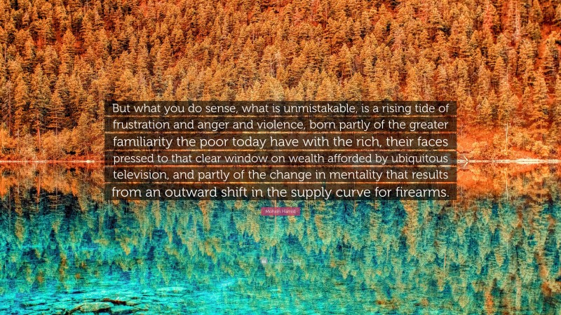 Mohsin Hamid Quote: “But what you do sense, what is unmistakable, is a rising tide of frustration and anger and violence, born partly of the greater familiarity the poor today have with the rich, their faces pressed to that clear window on wealth afforded by ubiquitous television, and partly of the change in mentality that results from an outward shift in the supply curve for firearms.”