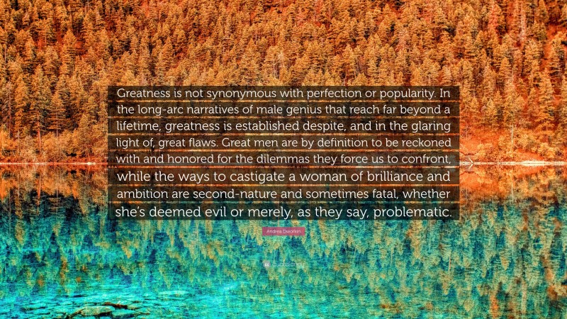 Andrea Dworkin Quote: “Greatness is not synonymous with perfection or popularity. In the long-arc narratives of male genius that reach far beyond a lifetime, greatness is established despite, and in the glaring light of, great flaws. Great men are by definition to be reckoned with and honored for the dilemmas they force us to confront, while the ways to castigate a woman of brilliance and ambition are second-nature and sometimes fatal, whether she’s deemed evil or merely, as they say, problematic.”