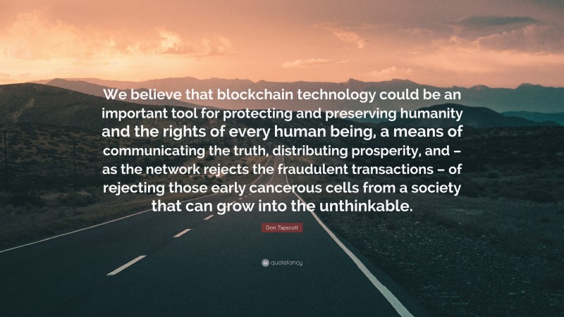 Don Tapscott Quote: “We believe that blockchain technology could be an important tool for protecting and preserving humanity and the rights of every human being, a means of communicating the truth, distributing prosperity, and – as the network rejects the fraudulent transactions – of rejecting those early cancerous cells from a society that can grow into the unthinkable.”