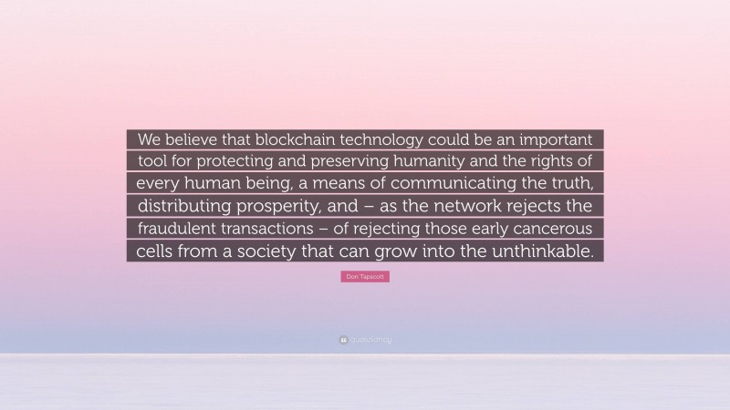 Don Tapscott Quote: “We believe that blockchain technology could be an important tool for protecting and preserving humanity and the rights of every human being, a means of communicating the truth, distributing prosperity, and – as the network rejects the fraudulent transactions – of rejecting those early cancerous cells from a society that can grow into the unthinkable.”