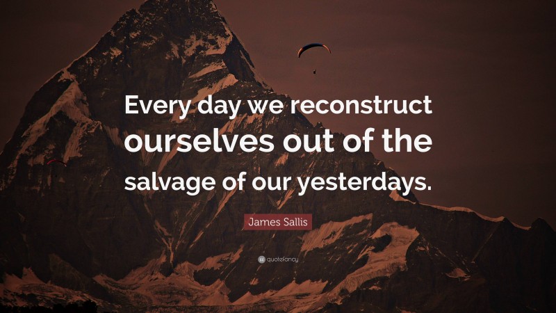 James Sallis Quote: “Every day we reconstruct ourselves out of the salvage of our yesterdays.”