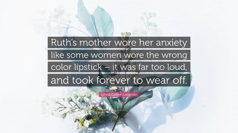 Lynda Cohen Loigman Quote: “Ruth’s mother wore her anxiety like some women wore the wrong color lipstick – it was far too loud, and took forever to wear off.”