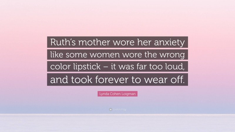 Lynda Cohen Loigman Quote: “Ruth’s mother wore her anxiety like some women wore the wrong color lipstick – it was far too loud, and took forever to wear off.”