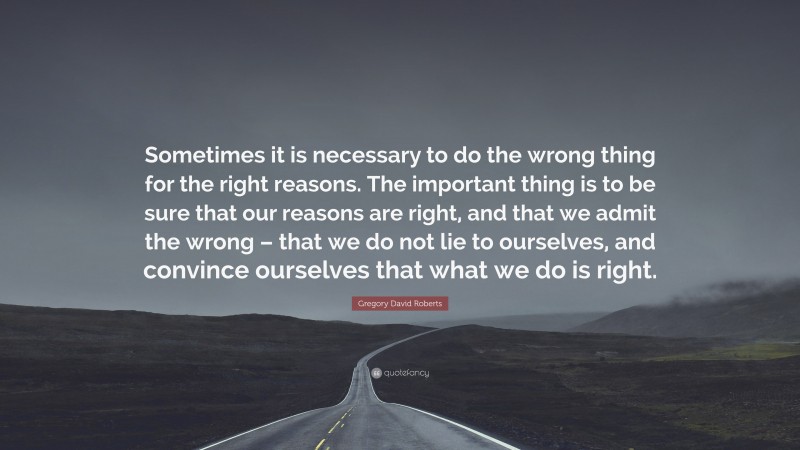 Gregory David Roberts Quote: “Sometimes it is necessary to do the wrong thing for the right reasons. The important thing is to be sure that our reasons are right, and that we admit the wrong – that we do not lie to ourselves, and convince ourselves that what we do is right.”