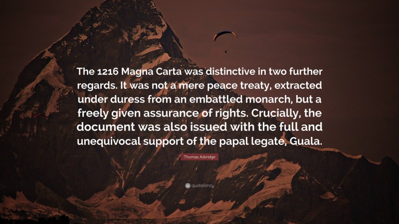Thomas Asbridge Quote: “The 1216 Magna Carta was distinctive in two further regards. It was not a mere peace treaty, extracted under duress from an embattled monarch, but a freely given assurance of rights. Crucially, the document was also issued with the full and unequivocal support of the papal legate, Guala.”