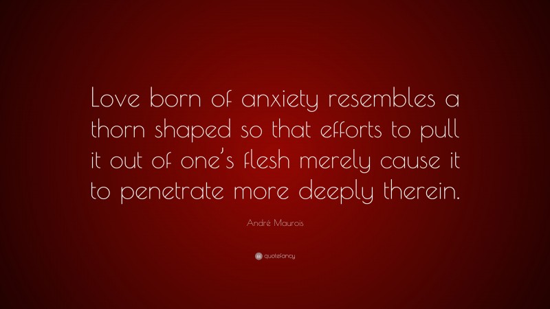 André Maurois Quote: “Love born of anxiety resembles a thorn shaped so that efforts to pull it out of one’s flesh merely cause it to penetrate more deeply therein.”