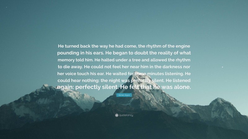 James Joyce Quote: “He turned back the way he had come, the rhythm of the engine pounding in his ears. He began to doubt the reality of what memory told him. He halted under a tree and allowed the rhythm to die away. He could not feel her near him in the darkness nor her voice touch his ear. He waited for some minutes listening. He could hear nothing: the night was perfectly silent. He listened again: perfectly silent. He felt that he was alone.”
