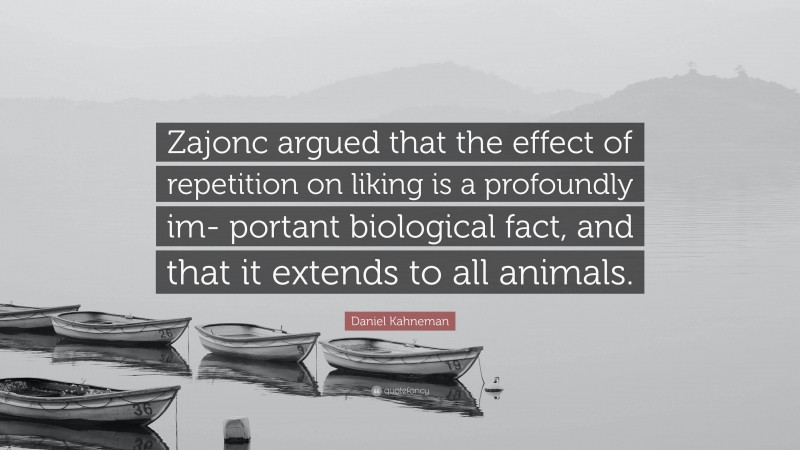 Daniel Kahneman Quote: “Zajonc argued that the effect of repetition on liking is a profoundly im- portant biological fact, and that it extends to all animals.”