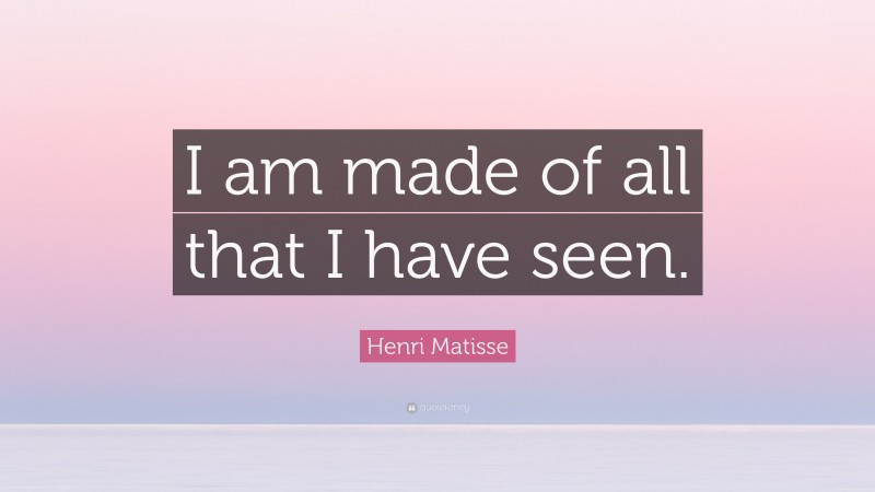 Henri Matisse Quote: “I am made of all that I have seen.”