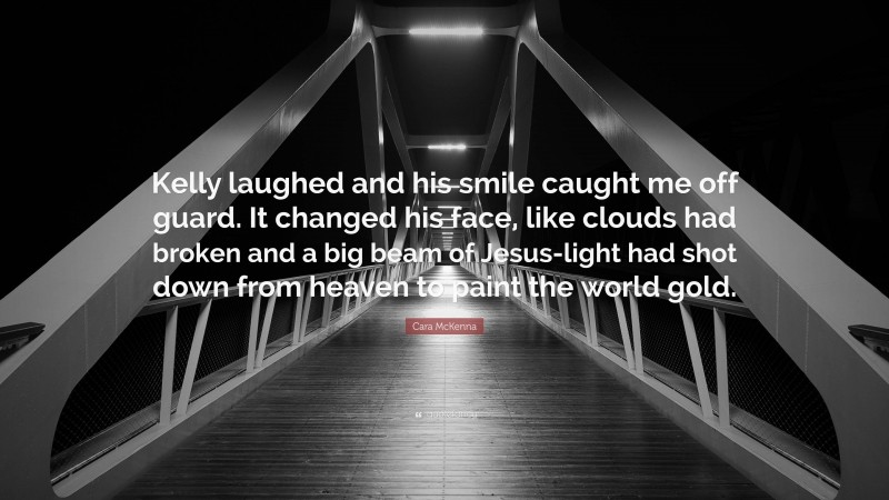 Cara McKenna Quote: “Kelly laughed and his smile caught me off guard. It changed his face, like clouds had broken and a big beam of Jesus-light had shot down from heaven to paint the world gold.”