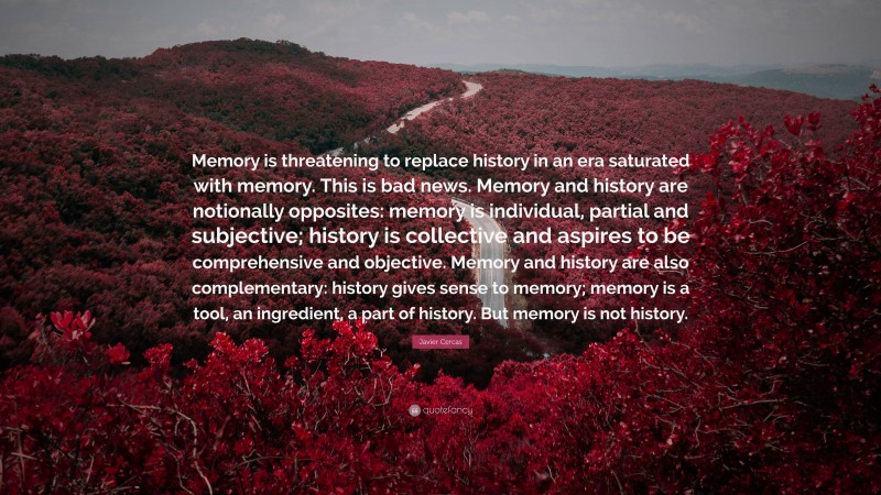 Javier Cercas Quote: “Memory is threatening to replace history in an era saturated with memory. This is bad news. Memory and history are notionally opposites: memory is individual, partial and subjective; history is collective and aspires to be comprehensive and objective. Memory and history are also complementary: history gives sense to memory; memory is a tool, an ingredient, a part of history. But memory is not history.”