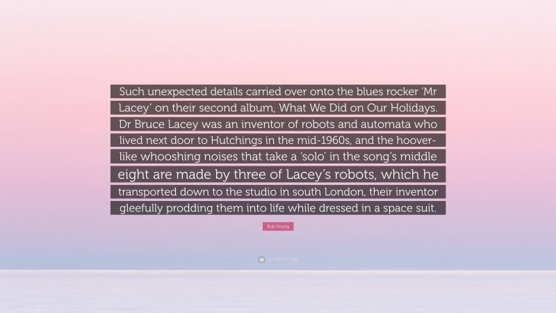 Rob Young Quote: “Such unexpected details carried over onto the blues rocker ‘Mr Lacey’ on their second album, What We Did on Our Holidays. Dr Bruce Lacey was an inventor of robots and automata who lived next door to Hutchings in the mid-1960s, and the hoover-like whooshing noises that take a ‘solo’ in the song’s middle eight are made by three of Lacey’s robots, which he transported down to the studio in south London, their inventor gleefully prodding them into life while dressed in a space suit.”
