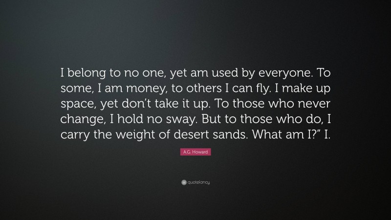 A.G. Howard Quote: “I belong to no one, yet am used by everyone. To some, I am money, to others I can fly. I make up space, yet don’t take it up. To those who never change, I hold no sway. But to those who do, I carry the weight of desert sands. What am I?” I.”