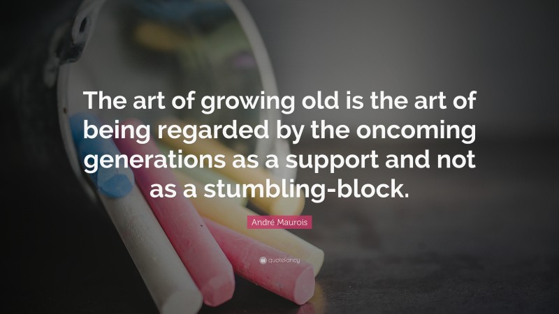 André Maurois Quote: “The art of growing old is the art of being regarded by the oncoming generations as a support and not as a stumbling-block.”