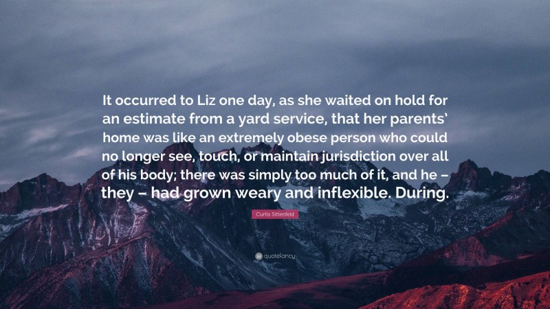 Curtis Sittenfeld Quote: “It occurred to Liz one day, as she waited on hold for an estimate from a yard service, that her parents’ home was like an extremely obese person who could no longer see, touch, or maintain jurisdiction over all of his body; there was simply too much of it, and he – they – had grown weary and inflexible. During.”