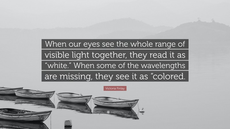 Victoria Finlay Quote: “When our eyes see the whole range of visible light together, they read it as “white.” When some of the wavelengths are missing, they see it as “colored.”