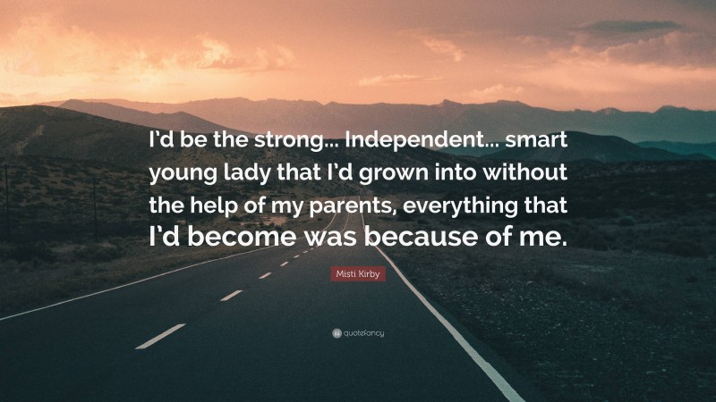 Misti Kirby Quote: “I’d be the strong... Independent... smart young lady that I’d grown into without the help of my parents, everything that I’d become was because of me.”