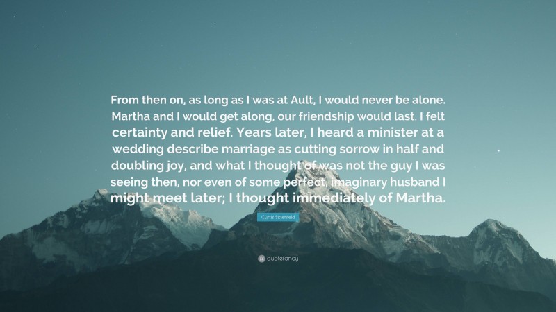 Curtis Sittenfeld Quote: “From then on, as long as I was at Ault, I would never be alone. Martha and I would get along, our friendship would last. I felt certainty and relief. Years later, I heard a minister at a wedding describe marriage as cutting sorrow in half and doubling joy, and what I thought of was not the guy I was seeing then, nor even of some perfect, imaginary husband I might meet later; I thought immediately of Martha.”