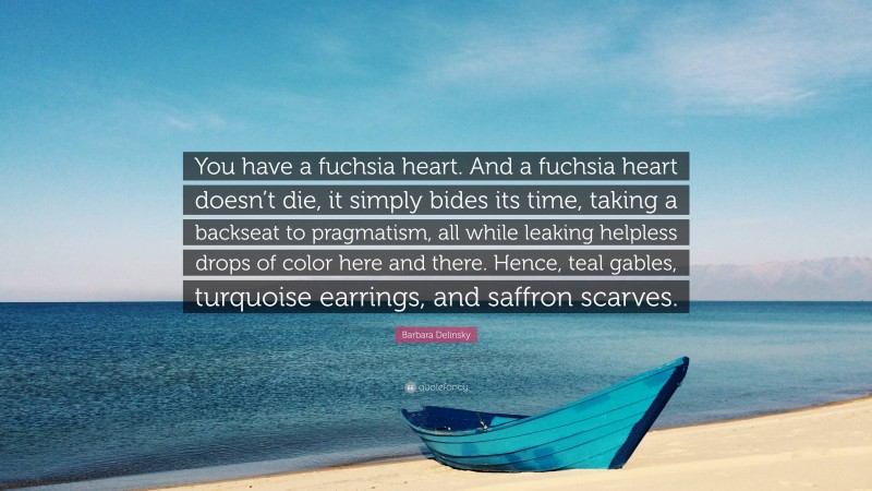 Barbara Delinsky Quote: “You have a fuchsia heart. And a fuchsia heart doesn’t die, it simply bides its time, taking a backseat to pragmatism, all while leaking helpless drops of color here and there. Hence, teal gables, turquoise earrings, and saffron scarves.”