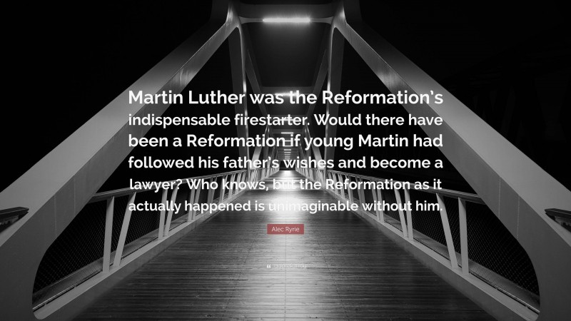 Alec Ryrie Quote: “Martin Luther was the Reformation’s indispensable firestarter. Would there have been a Reformation if young Martin had followed his father’s wishes and become a lawyer? Who knows, but the Reformation as it actually happened is unimaginable without him.”