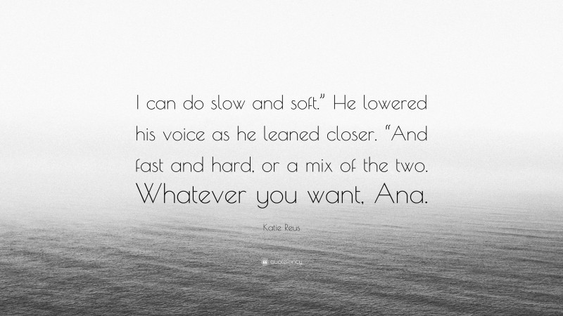 Katie Reus Quote: “I can do slow and soft.” He lowered his voice as he leaned closer. “And fast and hard, or a mix of the two. Whatever you want, Ana.”