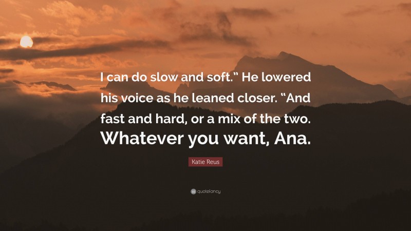 Katie Reus Quote: “I can do slow and soft.” He lowered his voice as he leaned closer. “And fast and hard, or a mix of the two. Whatever you want, Ana.”