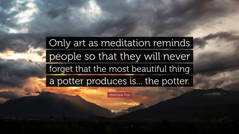 Matthew Fox Quote: “Only art as meditation reminds people so that they will never forget that the most beautiful thing a potter produces is... the potter.”