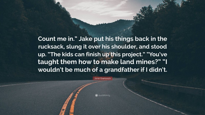 Janet Evanovich Quote: “Count me in.” Jake put his things back in the rucksack, slung it over his shoulder, and stood up. “The kids can finish up this project.” “You’ve taught them how to make land mines?” “I wouldn’t be much of a grandfather if I didn’t.”