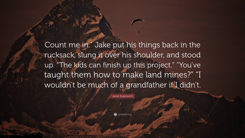 Janet Evanovich Quote: “Count me in.” Jake put his things back in the rucksack, slung it over his shoulder, and stood up. “The kids can finish up this project.” “You’ve taught them how to make land mines?” “I wouldn’t be much of a grandfather if I didn’t.”