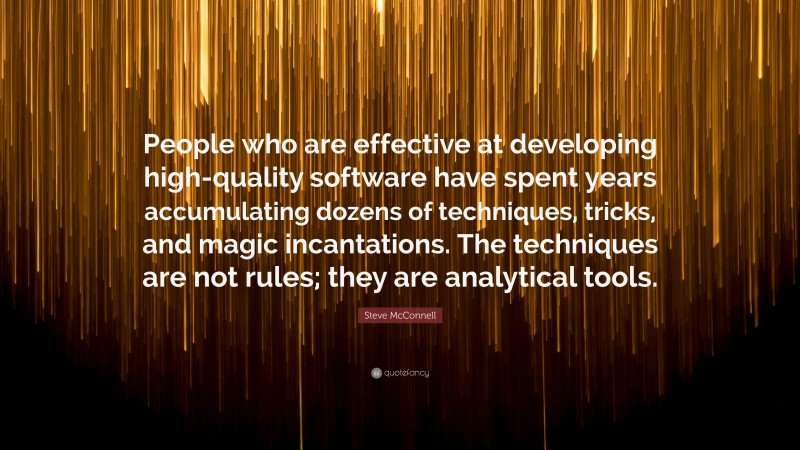 Steve McConnell Quote: “People who are effective at developing high-quality software have spent years accumulating dozens of techniques, tricks, and magic incantations. The techniques are not rules; they are analytical tools.”