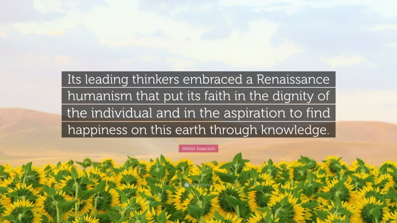 Walter Isaacson Quote: “Its leading thinkers embraced a Renaissance humanism that put its faith in the dignity of the individual and in the aspiration to find happiness on this earth through knowledge.”