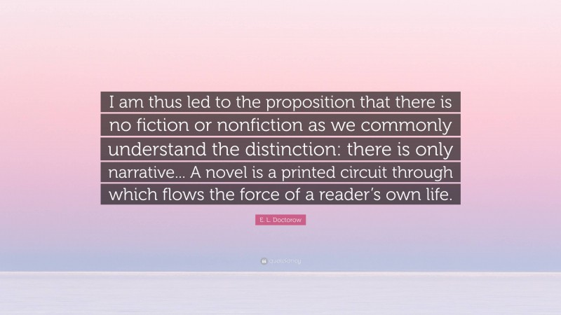 E. L. Doctorow Quote: “I am thus led to the proposition that there is no fiction or nonfiction as we commonly understand the distinction: there is only narrative... A novel is a printed circuit through which flows the force of a reader’s own life.”
